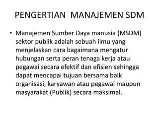 PENGERTIAN MANAJEMEN SDM
• Manajemen Sumber Daya manusia (MSDM)
sektor publik adalah sebuah ilmu yang
menjelaskan cara bagaimana mengatur
hubungan serta peran tenaga kerja atau
pegawai secara efektif dan efisien sehingga
dapat mencapai tujuan bersama baik
organisasi, karyawan atau pegawai maupun
masyarakat (Publik) secara maksimal.
 