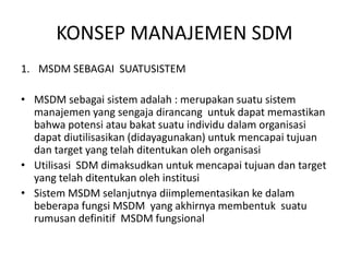 KONSEP MANAJEMEN SDM
1. MSDM SEBAGAI SUATUSISTEM
• MSDM sebagai sistem adalah : merupakan suatu sistem
manajemen yang sengaja dirancang untuk dapat memastikan
bahwa potensi atau bakat suatu individu dalam organisasi
dapat diutilisasikan (didayagunakan) untuk mencapai tujuan
dan target yang telah ditentukan oleh organisasi
• Utilisasi SDM dimaksudkan untuk mencapai tujuan dan target
yang telah ditentukan oleh institusi
• Sistem MSDM selanjutnya diimplementasikan ke dalam
beberapa fungsi MSDM yang akhirnya membentuk suatu
rumusan definitif MSDM fungsional
 
