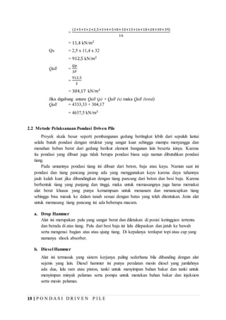 19 | P O N D A S I D R I V E N P I L E
=
(2+5+3+2+2,5+3+4+5+8+10+15+16+18+20+30+39)
16
= 11,4 kN/𝑚2
Qs = 2,5 x 11,4 x 32
= 912,5 kN/𝑚2
Qall =
𝑄𝑝
𝑆𝐹
=
912,5
3
= 304,17 kN/𝑚2
Jika digabung antara Qall (p) + Qall (s) maka Qall (total)
Qall = 4333,33 + 304,17
= 4637,5 kN/𝑚2
2.2 Metode Pelaksanaan Pondasi Driven Pile
Proyek skala besar seperti pembangunan gedung bertingkat lebih dari sepuluh lantai
selalu butuh pondasi dengan struktur yang sangat kuat sehingga mampu menyangga dan
menahan beban berat dari gedung berikut element bangunan lain beserta isinya. Karena
itu pondasi yang dibuat juga tidak berupa pondasi biasa saja namun dibutuhkan pondasi
tiang.
Pada umumnya pondasi tiang ini dibuat dari beton, baja atau kayu. Namun saat ini
pondasi dan tiang pancang jarang ada yang menggunakan kayu karena daya tahannya
jauh kalah kuat jika dibandingkan dengan tiang pancang dari beton dan besi baja. Karena
berbentuk tiang yang panjang dan tinggi, maka untuk memasangnya juga harus memakai
alat berat khusus yang punya kemampuan untuk menanam dan menancapkan tiang
sehingga bisa masuk ke dalam tanah sesuai dengan batas yang telah ditentukan. Jenis alat
untuk memasang tiang pancang ini ada beberapa macam.
a. Drop Hammer
Alat ini merupakan palu yang sangat berat dan diletakan di posisi ketinggian tertentu
dan berada di atas tiang. Palu dari besi baja ini lalu dilepaskan dan jatuh ke bawah
serta mengenai bagian atas atau ujung tiang. Di kepalanya terdapat topi atau cap yang
namanya shock absorber.
b. Diesel Hammer
Alat ini termasuk yang sistem kerjanya paling sederhana bila dibanding dengan alat
sejenis yang lain. Diesel hammer ini punya peralatan mesin diesel yang jumlahnya
ada dua, lalu ram atau piston, tanki untuk menyimpan bahan bakar dan tanki untuk
menyimpan minyak pelumas serta pompa untuk menekan bahan bakar dan injeksion
serta mesin pelumas.
 