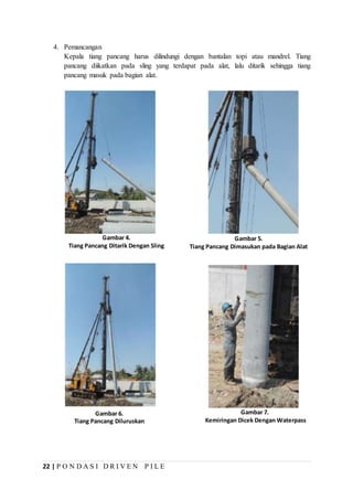 22 | P O N D A S I D R I V E N P I L E
Gambar 4.
Tiang Pancang Ditarik Dengan Sling
Gambar 5.
Tiang Pancang Dimasukan pada Bagian Alat
Gambar 6.
Tiang Pancang Diluruskan
Gambar 7.
Kemiringan Dicek Dengan Waterpass
4. Pemancangan
Kepala tiang pancang harus dilindungi dengan bantalan topi atau mandrel. Tiang
pancang diikatkan pada sling yang terdapat pada alat, lalu ditarik sehingga tiang
pancang masuk pada bagian alat.
 