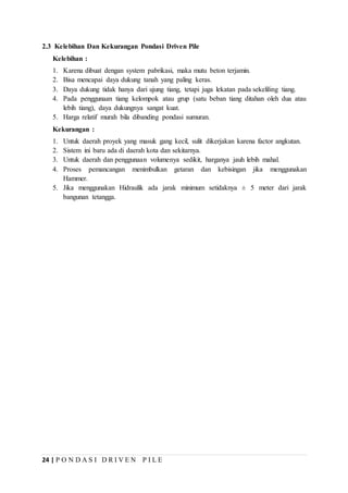 24 | P O N D A S I D R I V E N P I L E
2.3 Kelebihan Dan Kekurangan Pondasi Driven Pile
Kelebihan :
1. Karena dibuat dengan system pabrikasi, maka mutu beton terjamin.
2. Bisa mencapai daya dukung tanah yang paling keras.
3. Daya dukung tidak hanya dari ujung tiang, tetapi juga lekatan pada sekeliling tiang.
4. Pada penggunaan tiang kelompok atau grup (satu beban tiang ditahan oleh dua atau
lebih tiang), daya dukungnya sangat kuat.
5. Harga relatif murah bila dibanding pondasi sumuran.
Kekurangan :
1. Untuk daerah proyek yang masuk gang kecil, sulit dikerjakan karena factor angkutan.
2. Sistem ini baru ada di daerah kota dan sekitarnya.
3. Untuk daerah dan penggunaan volumenya sedikit, harganya jauh lebih mahal.
4. Proses pemancangan menimbulkan getaran dan kebisingan jika menggunakan
Hammer.
5. Jika menggunakan Hidraulik ada jarak minimum setidaknya ± 5 meter dari jarak
bangunan tetangga.
 