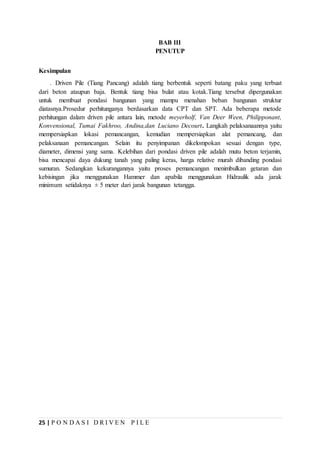 25 | P O N D A S I D R I V E N P I L E
BAB III
PENUTUP
Kesimpulan
. Driven Pile (Tiang Pancang) adalah tiang berbentuk seperti batang paku yang terbuat
dari beton ataupun baja. Bentuk tiang bisa bulat atau kotak.Tiang tersebut dipergunakan
untuk membuat pondasi bangunan yang mampu menahan beban bangunan struktur
diatasnya.Prosedur perhitunganya berdasarkan data CPT dan SPT. Ada beberapa metode
perhitungan dalam driven pile antara lain, metode meyerholf, Van Deer Ween, Philipponant,
Konvensional, Tumai Fakhroo, Andina,dan Luciano Decourt. Langkah pelaksanaannya yaitu
mempersiapkan lokasi pemancangan, kemudian mempersiapkan alat pemancang, dan
pelaksanaan pemancangan. Selain itu penyimpanan dikelompokan sesuai dengan type,
diameter, dimensi yang sama. Kelebihan dari pondasi driven pile adalah mutu beton terjamin,
bisa mencapai daya dukung tanah yang paling keras, harga relative murah dibanding pondasi
sumuran. Sedangkan kekurangannya yaitu proses pemancangan menimbulkan getaran dan
kebisingan jika menggunakan Hammer dan apabila menggunakan Hidraulik ada jarak
minimum setidaknya ± 5 meter dari jarak bangunan tetangga.
 