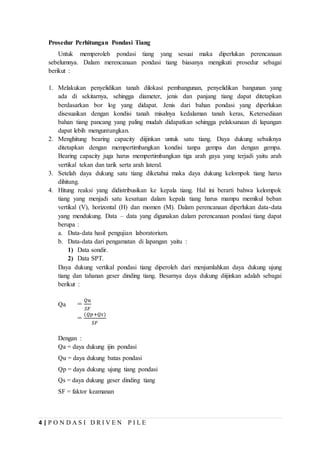 4 | P O N D A S I D R I V E N P I L E
Prosedur Perhitungan Pondasi Tiang
Untuk memperoleh pondasi tiang yang sesuai maka diperlukan perencanaan
sebelumnya. Dalam merencanaan pondasi tiang biasanya mengikuti prosedur sebagai
berikut :
1. Melakukan penyelidikan tanah dilokasi pembangunan, penyelidikan bangunan yang
ada di sekitarnya, sehingga diameter, jenis dan panjang tiang dapat ditetapkan
berdasarkan bor log yang didapat. Jenis dari bahan pondasi yang diperlukan
disesuaikan dengan kondisi tanah misalnya kedalaman tanah keras, Ketersediaan
bahan tiang pancang yang paling mudah didapatkan sehingga pelaksanaan di lapangan
dapat lebih menguntungkan.
2. Menghitung bearing capacity diijinkan untuk satu tiang. Daya dukung sebaiknya
ditetapkan dengan mempertimbangkan kondisi tanpa gempa dan dengan gempa.
Bearing capacity juga harus mempertimbangkan tiga arah gaya yang terjadi yaitu arah
vertikal tekan dan tarik serta arah lateral.
3. Setelah daya dukung satu tiang diketahui maka daya dukung kelompok tiang harus
dihitung.
4. Hitung reaksi yang didistribusikan ke kepala tiang. Hal ini berarti bahwa kelompok
tiang yang menjadi satu kesatuan dalam kepala tiang harus mampu memikul beban
vertikal (V), horizontal (H) dan momen (M). Dalam perencanaan diperlukan data-data
yang mendukung. Data – data yang digunakan dalam perencanaan pondasi tiang dapat
berupa :
a. Data-data hasil pengujian laboratorium.
b. Data-data dari pengamatan di lapangan yaitu :
1) Data sondir.
2) Data SPT.
Daya dukung vertikal pondasi tiang diperoleh dari menjumlahkan daya dukung ujung
tiang dan tahanan geser dinding tiang. Besarnya daya dukung diijinkan adalah sebagai
berikut :
Qa =
𝑄𝑢
𝑆𝐹
=
(𝑄𝑝+𝑄𝑠)
𝑆𝐹
Dengan :
Qa = daya dukung ijin pondasi
Qu = daya dukung batas pondasi
Qp = daya dukung ujung tiang pondasi
Qs = daya dukung geser dinding tiang
SF = faktor keamanan
 
