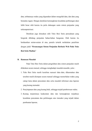 2
data, terbatasnya waktu yang digunakan dalam mengolah data, dan data yang
beraneka ragam. Dengan demikian kemungkinan kesalahan perhitungan akan
lebih besar oleh karena itu perlu dukungan suatu sistem penjualan yang
terkomputerisasi.
Demikian juga dirasakan oleh Toko Besi Setia perusahaan yang
bergerak dibidang penjualan bahan-bahan bangunan. Oleh karena itu
berdasarkan uraian-uraian di atas, penulis tertarik melakukan penelitian
dengan judul “Perancangan Sistem Penjualan Berbasis Web Pada Toko
Besi Setia Madiun”
B. Rumusan Masalah
Pada Toko Besi Setia dalam pengolahan data sistem penjualan masih
dilakukan secara manual, sehingga menghadapi masalah-masalah, yaitu :
1. Toko Besi Setia masih kesulitan mencari data–data, dikarenakan data
tersebut masih disimpan secara manual sehingga memerlukan waktu yang
cukup lama dalam pencatatan data serta masalah informasi atau laporan
yang kurang memadai.
2. Penyimpanan data yang kurang baik, sehingga terjadi pemborosan waktu.
3. Kurang terjaminnya keakuratan data dan kemungkinan terjadinya
kesalahan pencatatan dan perhitungan atas transaksi yang terjadi dalam
pembuatan laporan.
 