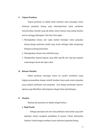 3
C. Tujuan Penulisan
Tujuan penulisan ini adalah untuk membuat suatu rancangan sistem
informasi penjualan barang yang terkomputerisasi untuk membantu
menyelesaikan masalah yang ada dalam sistem manual yang sedang berjalan
saat ini sehingga diharapkan Toko Besi Setia dapat :
1. Meningkatkan kinerja unit usaha melalui ketetapan waktu penjualan
barang dengan perkiraan jumlah yang sesuai sehingga tidak mengurangi
hilangnya peluang pemasukan.
2. Meningkatkan efisiensi dan efektifitas kerja
3. Menghasilkan laporan-laporan yang lebih spesifik dari tiap-tiap kegiatan
usaha dengan akurat dan tepat waktu.
D. Batasan Masalah
Dalam penulisan rancangan sistem ini, penulis membatasi ruang
lingkup permasalahan dengan menitik beratkan hanya pada sistem penjualan
yang meliputi pembuatan nota penjualan serta dengan pembuatan laporan-
laporan yang dibutuhkan oleh pimpinan sebagai bahan pertimbangan.
E. Manfaat
Manfaat dari penulisan ini adalah sebagai berikut :
1. Bagi Penulis
Sebagai penerapan dari teori dan praktikum mata kuliah yang telah
dipelajari selama mengikuti pendidikan di jurusan Teknik Informatika
Fakultas Teknik dengan membuat sistem informasi penjualan barang.
 