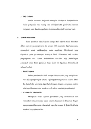 4
2. Bagi Instansi
Sistem informasi penjualan barang ini diharapkan mempermudah
proses pelaporan stok barang serta mempermudah pembuatan laporan
penjualan, serta dapat mengubah sistem manual menjadi komputerisasi.
F. Metode Penelitian
Suatu penelitian tidak berjalan dengan baik apabila tidak dilakukan
dalam suatu proses yang teratur dan terarah. Oleh karena itu diperlukan suatu
metodologi untuk melaksanakan suatu penelitian. Metodologi yang
digunakan pada perancangan perangkat lunak didasarkan pada metode
pengumpulan data. Untuk mendapatkan data-data bagi perancangan
perangkat lunak dalam penulisan tugas akhir ini digunakan teknik-teknik
sebagai berikut:
1. Studi Pustaka
Dalam penulisan ini tidak terlepas dari data-data yang terdapat dari
buku-buku yang menjadi refrensi seperti pedoman penulisan skripsi, diktat
dan buku-buku lain yang dapat berhubungan dengan penyusunan skripsi
ini sebagai landasan teori untuk menyelesaikan masalah yang dihadapi.
2. Wawancara (Interview)
Merupakan suatu kegiatan percakapan yang direncanakan dan
bermanfaat untuk mencapai tujuan tertentu. Kegiatan ini dilakukan dengan
mewawancarai langsung pihak-pihak yang berwenang di Toko Besi Setia
untuk melengkapi data-data.
 