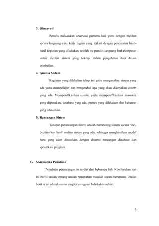 5
3. Observasi
Penulis melakukan observasi pertama kali yaitu dengan melihat
secara langsung cara kerja bagian yang terkait dengan pencatatan hasil-
hasil kegiatan yang dilakukan, setelah itu penulis langsung berkesempatan
untuk melihat sistem yang bekerja dalam pengolahan data dalam
pembelian.
4. Analisa Sistem
Kegiatan yang dilakukan tahap ini yaitu menganalisa sistem yang
ada yaitu mempelajari dan mengetahui apa yang akan dikerjakan sistem
yang ada. Menspesifikasikan sistem, yaitu menspesifikasikan masukan
yang digunakan, database yang ada, proses yang dilakukan dan keluaran
yang dihasilkan.
5. Rancangan Sistem
Tahapan perancangan sistem adalah merancang sistem secara rinci,
berdasarkan hasil analisa sistem yang ada, sehingga menghasilkan model
baru yang akan diusulkan, dengan disertai rancangan database dan
spesifikasi program.
G. Sistematika Penulisan
Penulisan perancangan ini terdiri dari beberapa bab. Keseluruhan bab
ini berisi uraian tentang usulan pemecahan masalah secara berurutan. Uraian
berikut ini adalah uraian singkat mengenai bab-bab tersebut :
 