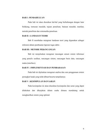 6
BAB I : PENDAHULUAN
Pada bab ini akan diuraikan hal-hal yang berhubungan dengan latar
belakang, rumusan masalah, tujuan penulisan, batasan masalah, manfaat,
metode penelitian dan sistematika penulisan.
BAB II : LANDASAN TEORI
Bab II membahas mengenai landasan teori yang digunakan sebagai
referensi dalam pembuatan laporan tugas akhir.
BAB III : METODE PERANCANGAN
Bab ini menjelaskan mengenai rancangan umum sistem informasi
yang penulis usulkan, rancangan sistem, rancangan basis data, rancangan
muka (interface).
BAB IV : IMPLEMENTASI DAN PEMBAHASAN
Pada bab ini dijelaskan mengenai analisa dan cara penggunaan sistem
perangkat lunak yang telah dibuat beserta tampilannya
BAB V : KESIMPULAN DAN SARAN
Pada kesimpulan ini akan diuraikan kesimpulan dan saran yang dapat
dilakukan dan dikerjakan dalam usaha dimasa mendatang untuk
menghasilkan sistem yang optimal.
 
