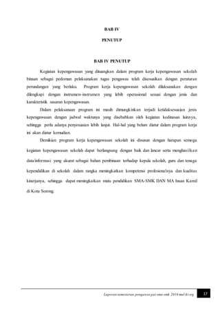 17Laporan semesteran pengawaspai-sma-smk 2016 mul-kt srg
BAB IV
PENUTUP
BAB IV PENUTUP
Kegiatan kepengawasan yang dituangkan dalam program kerja kepengawasan sekolah
binaan sebagai pedoman pelaksanakan tugas pengawas telah disesuaikan dengan peraturan
perundangan yang berlaku. Program kerja kepengawasan sekolah dilaksanakan dengan
dilengkapi dengan instrumen-instrumen yang lebih operasional sesuai dengan jenis dan
karakteristik sasaran kepengawasan.
Dalam pelaksanaan program ini masih dimungkinkan terjadi ketidaksesuaian jenis
kepengawasan dengan jadwal waktunya yang disebabkan oleh kegiatan kedinasan lainnya,
sehingga perlu adanya penyesuaian lebih lanjut. Hal-hal yang belum diatur dalam program kerja
ini akan diatur kemudian.
Demikian program kerja kepengawasan sekolah ini disusun dengan harapan semoga
kegiatan kepengawasan sekolah dapat berlangsung dengan baik dan lancar serta menghasilkan
data/informasi yang akurat sebagai bahan pembinaan terhadap kepala sekolah, guru dan tenaga
kependidikan di sekolah dalam rangka meningkatkan kompetensi profesionalnya dan kualitas
kinerjanya, sehingga dapat meningkatkan mutu pendidikan SMA-SMK DAN MA Insan Kamil
di Kota Sorong.
 