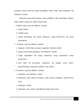 2Laporan semesteran pengawas pai-sma-smk 2016 mul-kt srg
pembinaan kepala sekolah dan tenaga kependidikan lainnya dalam aspek pengelolaan dan
administrasi sekolah.
Berdasarkan tugas pokok pengawas satuan pendidikan, maka ruang lingkup kegiatan
dalam program pengawasan adalah sebagai berikut:
1. Penilaian kinerja yang akan dilakukan terhadap:
a. Kepala sekolah.
b. Pendidik (guru).
c. Tenaga kependidikan lain (tenaga administrasi, tenaga laboratorium, dan tenaga
perpustakaan).
2. Pembinaan yang akan dilakukan terhadap :
a. Organisasi sekolah dalam persiapan menghadapi akreditasi sekolah
b. Kepala sekolah dalam pengelolaan dan administrasi sekolah.
c. Tenaga kependidikan lain (tenaga administrasi, tenaga perpustakaan, tenaga
laboratorium).
d. Guru dalam hal perencanaan, pelaksanaan dan penilaian proses pembe-
lajaran/bimbingan berdasarkan kurikulum yang berlaku
3. Pemantauan yang akan dilakukan terhadap:
a. Pengelolaan dan administrasi sekolah
b. Pelaksanaan empat standar dari delapan standar nasional pendidikan pada MA Insan
kamil
c. Lingkungan sekolah
d. Pelaksanaan ujian semester pada Madrasah Aliyah Insan kamil
 
