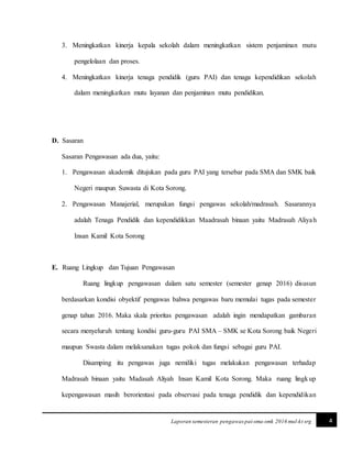 4Laporan semesteran pengawas pai-sma-smk 2016 mul-kt srg
3. Meningkatkan kinerja kepala sekolah dalam meningkatkan sistem penjaminan mutu
pengelolaan dan proses.
4. Meningkatkan kinerja tenaga pendidik (guru PAI) dan tenaga kependidikan sekolah
dalam meningkatkan mutu layanan dan penjaminan mutu pendidikan.
D. Sasaran
Sasaran Pengawasan ada dua, yaitu:
1. Pengawasan akademik ditujukan pada guru PAI yang tersebar pada SMA dan SMK baik
Negeri maupun Suwasta di Kota Sorong.
2. Pengawasan Manajerial, merupakan fungsi pengawas sekolah/madrasah. Sasarannya
adalah Tenaga Pendidik dan kependidikkan Maadrasah binaan yaitu Madrasah Aliyah
Insan Kamil Kota Sorong
E. Ruang Lingkup dan Tujuan Pengawasan
Ruang lingkup pengawasan dalam satu semester (semester genap 2016) disusun
berdasarkan kondisi obyektif pengawas bahwa pengawas baru memulai tugas pada semester
genap tahun 2016. Maka skala prioritas pengawasan adalah ingin mendapatkan gambaran
secara menyeluruh tentang kondisi guru-guru PAI SMA – SMK se Kota Sorong baik Negeri
maupun Swasta dalam melaksanakan tugas pokok dan fungsi sebagai guru PAI.
Disamping itu pengawas juga nemiliki tugas melakukan pengawasan terhadap
Madrasah binaan yaitu Madasah Aliyah Insan Kamil Kota Sorong. Maka ruang lingkup
kepengawasan masih berorientasi pada observasi pada tenaga pendidik dan kependidikan
 