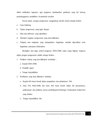 5Laporan semesteran pengawas pai-sma-smk 2016 mul-kt srg
dalam melakukan tugasnya, agar pengawas mendapatkan gambaran yang riel tentang
penyelenggaraan pendidikan di madrasah tersebut.
Secara umum, progam pengawasan mengandung hal-hal pokok sebagai berikut :
a. Latar belakang
b. Tujuan pengawasan yang ingin dicapai
c. Data atau informasi yang diperlukan
d. Deskripsi kegiatan pengawasan yang akan dilakukan
e. Tahapan atau rangkaian yang menunjukkan bagaimana masalah dipecahkan serta
bagaimana pekerjaan diselesaikan
Berangkat dari tugas pokok pengawas SMA-SMK, maka ruang lingkup kegiatan
dalam progam pengawasan adalah sebagai berikut :
1. Penilaian kinerja yang kan dilakukan terehadap :
a. Kepala SMA-SMK
b. Pendidik (guru)
c. Tenaga kependidikan
2. Pembinaan yang akan dilakukan terhadap :
a. Kepala MA Insan Kamil dalam pengelolaan dan administrasi MA
b. Guru PAI SMA-SMK dan Guru MA Insan Kamil dalam hal perencanaan,
pelaksanaan dan penilaian proses pembelajaran/bimbingan berdasarkan kurikululm
yang berlaku
c. Tenaga kependidikan lain
 