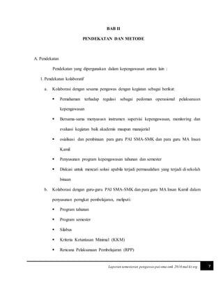 7Laporan semesteran pengawas pai-sma-smk 2016 mul-kt srg
BAB II
PENDEKATAN DAN METODE
A. Pendekatan
Pendekatan yang dipergunakan dalam kepengawasan antara lain :
1. Pendekatan kolaboratif
a. Kolaborasi dengan sesama pengawas dengan kegiatan sebagai berikut:
 Pemahaman terhadap regulasi sebagai pedoman operasional pelaksanaan
kepengawasan
 Bersama-sama menyususn instrumen supervisi kepengawasan, monitoring dan
evaluasi kegiatan baik akademis maupun manajerial
 osialisasi dan pembinaan para guru PAI SMA-SMK dan para guru MA Insan
Kamil
 Penyusunan program kepengawasan tahunan dan semester
 Diskusi untuk mencari solusi apabila terjadi permasalahan yang terjadi di sekolah
binaan
b. Kolaborasi dengan guru-guru PAI SMA-SMK dan para guru MA Insan Kamil dalam
penyusunan perngkat pembelajaran, meliputi:
 Program tahunan
 Program semester
 Silabus
 Kriteria Ketuntasan Minimal (KKM)
 Rencana Pelaksanaan Pembelajaran (RPP)
 