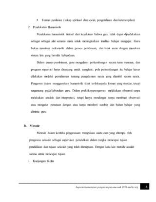 8Laporan semesteran pengawas pai-sma-smk 2016 mul-kt srg
 Format penilaian ( sikap spiritual dan social, pengetahuan dan keterampilan)
2. Pendekatan Humanistik
Pendekatan humanistik timbul dari keyakinan bahwa guru tidak dapat diperlakukan
sebagai sebagai alat semata- mata untuk meningkatkan kualitas belajar mengajar. Guru
bukan masukan mekanistik dalam proses pembinaan, dan tidak sama dengan masukan
sistem lain yang bersifat kebendaan.
Dalam proses pembinaan, guru mengalami perkembangan secara terus menerus, dan
program supervisi harus dirancang untuk mengikuti pola perkembangan itu. belajar harus
dilakukan melalui pemahaman tentang pengalaman nyata yang diambil secara nyata.
Pengawas dalam menggunakan humanistik tidak terfokuspada format yang standar, tetapi
tergantung pada kebutuhan guru. Dalam praktiknyapengawas melakukan observai tanpa
melakukan analisis dan interpretasi, tetapi hanya mendengar tanpa membuat observasi
atau mengatur penataan dengan atau tanpa memberi sumber dan bahan belajar yang
diminta guru
B. Metode
Metode dalam konteks pengawasan merupakan suatu cara yang ditempu oleh
pengawas sekolah sebagai supervisor pendidikan dalam rangka mencapai tujuan
pendidikan dan tujuan sekolah yang telah ditetapkan. Dengan kata lain metode adalah
sarana untuk mencapai tujuan
1. Kunjungan Kelas
 