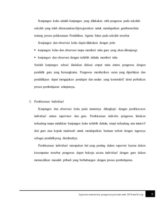 9Laporan semesteran pengawas pai-sma-smk 2016 mul-kt srg
Kunjungan kelas adalah kunjungan yang dilakukan oleh pengawas pada sekolah-
sekolah yang telah direncanakan/diprogramkan untuk mendapatkan gambaran/data
tentang proses pelaksanaan Pendidikan Agama Islam pada sekolah tersebut
Kunjungan dan observasi kelas dapat dilakukan dengan pola:
 kunjungan kelas dan observasi tanpa memberi tahu guru yang akan dikunjungi.
 kunjungan dan observasi dengan terlebih dahulu memberi tahu
Setelah kunjungan selesai diadakan diskusi empat mata antara pengawas dengan
pendidik guru yang bersangkutan. Pengawas memberikan saran yang diperlukan dan
pendidikpun dapat mengajukan pendapat dan usulan yang konstruktif demi perbaikan
proses pembelajaran selanjutnya.
2. Pembicaraan Individual
Kunjungan dan observasi kelas pada umumnya dilengkapi dengan pembicaraan
individual antara supervisor dan guru. Pembicaraan individu pengawas lakukan
terkadang tanpa melakkan kunjungan kelas terlebih dahulu, tetapi terkadang atas inisiatif
dari guru atau kepala madrasah untuk mendapatkan bantuan terkait dengan tugasnya
sebagai pendidikyang diembanhya.
Pembicaraan individual merupakan hal yang penting dalam supervisi karena dalam
kesempatan tersebut pengawas dapat bekerja secara individual dengan guru dalam
memecahkan masalah pribadi yang berhubungan dengan proses pembelajaran.
 