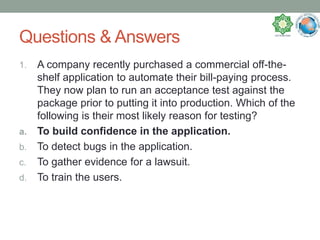Questions & Answers
1. A company recently purchased a commercial off-the-
shelf application to automate their bill-paying process.
They now plan to run an acceptance test against the
package prior to putting it into production. Which of the
following is their most likely reason for testing?
a. To build confidence in the application.
b. To detect bugs in the application.
c. To gather evidence for a lawsuit.
d. To train the users.
 