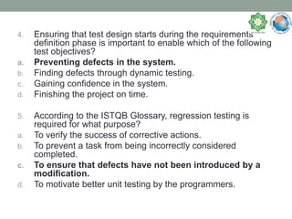 4. Ensuring that test design starts during the requirements
definition phase is important to enable which of the following
test objectives?
a. Preventing defects in the system.
b. Finding defects through dynamic testing.
c. Gaining confidence in the system.
d. Finishing the project on time.
5. According to the ISTQB Glossary, regression testing is
required for what purpose?
a. To verify the success of corrective actions.
b. To prevent a task from being incorrectly considered
completed.
c. To ensure that defects have not been introduced by a
modification.
d. To motivate better unit testing by the programmers.
 