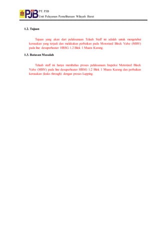 PT. PJB
Unit Pelayanan Pemeliharaan Wilayah Barat
1.2. Tujuan
Tujuan yang akan dari pelaksanaan Telaah Staff ini adalah untuk mengetahui
kerusakan yang terjadi dan melakukan perbaikan pada Motorized Block Valve (MBV)
pada line desuperheater HRSG 1.2 Blok 1 Muara Karang.
1.3. Batasan Masalah
Telaah staff ini hanya membahas proses pelaksanaan Inspeksi Motorized Block
Valve (MBV) pada line desuperheater HRSG 1.2 Blok 1 Muara Karang dan perbaikan
kerusakan (leaks through) dengan proses Lapping.
 
