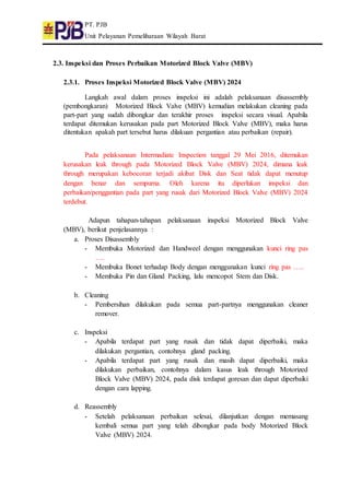 PT. PJB
Unit Pelayanan Pemeliharaan Wilayah Barat
2.3. Inspeksi dan Proses Perbaikan Motorized Block Valve (MBV)
2.3.1. Proses Inspeksi Motorized Block Valve (MBV) 2024
Langkah awal dalam proses inspeksi ini adalah pelaksanaan disassembly
(pembongkaran) Motorized Block Valve (MBV) kemudian melakukan cleaning pada
part-part yang sudah dibongkar dan terakhir proses inspeksi secara visual. Apabila
terdapat ditemukan kerusakan pada part Motorized Block Valve (MBV), maka harus
ditentukan apakah part tersebut harus dilakuan pergantian atau perbaikan (repair).
Pada pelaksanaan Intermadiate Inspection tanggal 29 Mei 2016, ditemukan
kerusakan leak through pada Motorized Block Valve (MBV) 2024, dimana leak
through merupakan kebocoran terjadi akibat Disk dan Seat tidak dapat menutup
dengan benar dan sempurna. Oleh karena itu diperlukan inspeksi dan
perbaikan/penggantian pada part yang rusak dari Motorized Block Valve (MBV) 2024
terdebut.
Adapun tahapan-tahapan pelaksanaan inspeksi Motorized Block Valve
(MBV), berikut penjelasannya :
a. Proses Disassembly
- Membuka Motorized dan Handweel dengan menggunakan kunci ring pas
….
- Membuka Bonet terhadap Body dengan menggunakan kunci ring pas …..
- Membuka Pin dan Gland Packing, lalu mencopot Stem dan Disk.
b. Cleaning
- Pembersihan dilakukan pada semua part-partnya menggunakan cleaner
remover.
c. Inspeksi
- Apabila terdapat part yang rusak dan tidak dapat diperbaiki, maka
dilakukan pergantian, contohnya gland packing.
- Apabila terdapat part yang rusak dan masih dapat diperbaiki, maka
dilakukan perbaikan, contohnya dalam kasus leak through Motorized
Block Valve (MBV) 2024, pada disk terdapat goresan dan dapat diperbaiki
dengan cara lapping.
d. Reassembly
- Setelah pelaksanaan perbaikan selesai, dilanjutkan dengan memasang
kembali semua part yang telah dibongkar pada body Motorized Block
Valve (MBV) 2024.
 