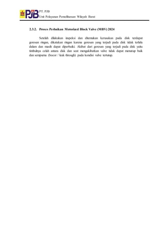 PT. PJB
Unit Pelayanan Pemeliharaan Wilayah Barat
2.3.2. Proses Perbaikan Motorized Block Valve (MBV) 2024
Setelah dilakukan inspeksi dan ditemukan kerusakan pada disk terdapat
goresan ringan, dikatakan ringan karena goresan yang terjadi pada disk tidak terlalu
dalam dan masih dapat diperbaiki. Akibat dari goresan yang terjadi pada disk yaitu
timbulnya celah antara disk dan seat mengakibatkan valve tidak dapat menutup baik
dan sempurna (bocor / leak through) pada kondisi valve tertutup.
 