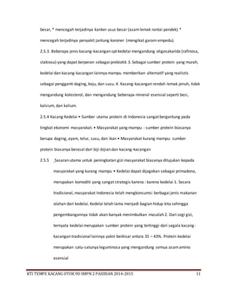 KTI TEMPE KACANG OTOK 9D SMPN 2 PASIRIAN 2014-2015 11
besar, * mencegah terjadinya kanker usus besar (asamlemak rantai pendek) *
mencegah terjadinya penyakit jantung koroner (mengikat garam empedu).
2.5.3. Beberapa jenis kacang-kacangan spt kedelai mengandung oligosakarida (rafinosa,
stakiosa) yang dapat berperan sebagai prebiotik 3. Sebagai sumber protein yang murah,
kedelai dan kacang-kacangan lainnya mampu memberikan alternatif yang realistis
sebagai pengganti daging, keju, dan susu. 4. Kacang-kacangan rendah lemak jenuh, tidak
mengandung kolesterol, dan mengandung beberapa mineral esensial seperti besi,
kalsium, dan kalium.
2.5.4 Kacang Kedelai • Sumber utama protein di Indonesia sangat bergantung pada
tingkat ekonomi masyarakat. • Masyarakat yang mampu : sumber protein biasanya
berupa daging, ayam, telur, susu, dan ikan • Masyarakat kurang mampu: sumber
protein biasanya berasal dari biji-bijian dan kacang-kacangan
2.5.5 Sasaran utama untuk peningkatan gizi masyarakat biasanya ditujukan kepada
masyarakat yang kurang mampu • Kedelai dapat dijagokan sebagai primadona,
merupakan komoditi yang sangat strategis karena : karena kedelai 1. Secara
tradisional, masyarakat Indonesia telah mengkonsumsi berbagai jenis makanan
olahan dari kedelai. Kedelai telah lama menjadi bagian hidup kita sehingga
pengembangannya tidak akan banyak menimbulkan masalah 2. Dari segi gizi,
ternyata kedelai merupakan sumber protein yang tertinggi dari segala kacang-
kacangan tradisional lainnya yakni berkisar antara 35 – 43%. Protein kedelai
merupakan satu-satunya leguminosa yang mengandung semua asamamino
esensial
 