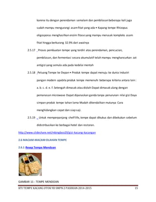 KTI TEMPE KACANG OTOK 9D SMPN 2 PASIRIAN 2014-2015 15
karena itu dengan perendaman semalam dan pembilasan beberapa kali juga
sudah mampu mengurangi asamfitat yang ada • Kapang tempe Rhizopus
oligosporus menghasilkan enzim fitase yang mampu merusak kompleks asam
fitat hingga berkurang 32.9% dari awalnya
2.5.17 Proses pembuatan tempe yang terdiri atas perendaman, pencucian,
pembilasan, dan fermentasi secara akumulatif telah mampu menghancurkan zat
antigizi yang semula ada pada kedelai mentah
2.5.18 Peluang Tempe ke Depan • Produk tempe dapat menuju ke dunia industri
pangan modern apabila produk tempe memenuhi beberapa kriteria antara lain :
a. b. c. d. e. f. Setengah dimasak atau diolah Dapat dimasak ulang dengan
pemanasan microwave Dapat dipanaskan ganda tanpa penurunan nilai gizi Daya
simpan produk tempe tahan lama Mudah dikendalikan mutunya Cara
menghidangkan cepat dan siap saji.
2.5.19 . Untuk memperpanjang shelf life, tempe dapat dikukus dan dibekukan sebelum
didistribusikan ke berbagai hotel dan restoran.
http://www.slideshare.net/mbingboo29/gizi-kacang-kacangan
2.6 MACAM-MACAM OLAHAN TEMPE
2.6.1 Resep Tempe Mendoan
GAMBAR 11 : TEMPE MENDOAN
 