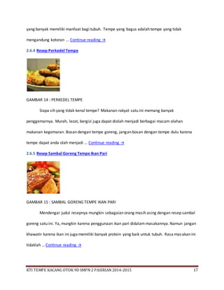 KTI TEMPE KACANG OTOK 9D SMPN 2 PASIRIAN 2014-2015 17
yang banyak memiliki manfaat bagi tubuh. Tempe yang bagus adalah tempe yang tidak
mengandung kotoran … Continue reading →
2.6.4 Resep Perkedel Tempe
GAMBAR 14 : PERKEDEL TEMPE
Siapa sih yang tidak kenal tempe? Makanan rakyat satu ini memang banyak
penggemarnya. Murah, lezat, bergizi juga dapat diolah menjadi berbagai macam olahan
makanan kegemaran. Bosan dengan tempe goreng, jangan bosan dengan tempe dulu karena
tempe dapat anda olah menjadi … Continue reading →
2.6.5 Resep Sambal Goreng Tempe Ikan Pari
GAMBAR 15 : SAMBAL GORENG TEMPE IKAN PARI
Mendengar judul resepnya mungkin sebagaian orang masih asing dengan resep sambal
goreng satu ini. Ya, mungkin karena penggunaan ikan pari didalam masakannya. Namun jangan
khawatir karena ikan ini juga memiliki banyak protein yang baik untuk tubuh. Rasa masakan ini
tidaklah … Continue reading →
 