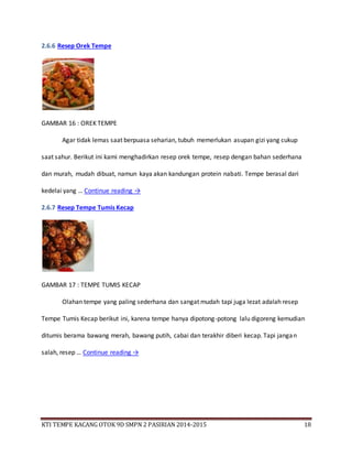 KTI TEMPE KACANG OTOK 9D SMPN 2 PASIRIAN 2014-2015 18
2.6.6 Resep Orek Tempe
GAMBAR 16 : OREK TEMPE
Agar tidak lemas saat berpuasa seharian, tubuh memerlukan asupan gizi yang cukup
saat sahur. Berikut ini kami menghadirkan resep orek tempe, resep dengan bahan sederhana
dan murah, mudah dibuat, namun kaya akan kandungan protein nabati. Tempe berasal dari
kedelai yang … Continue reading →
2.6.7 Resep Tempe Tumis Kecap
GAMBAR 17 : TEMPE TUMIS KECAP
Olahan tempe yang paling sederhana dan sangat mudah tapi juga lezat adalah resep
Tempe Tumis Kecap berikut ini, karena tempe hanya dipotong-potong lalu digoreng kemudian
ditumis berama bawang merah, bawang putih, cabai dan terakhir diberi kecap. Tapi jangan
salah, resep … Continue reading →
 