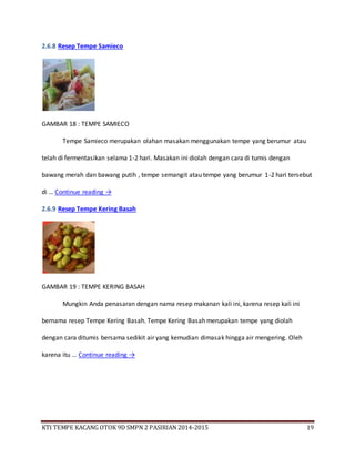 KTI TEMPE KACANG OTOK 9D SMPN 2 PASIRIAN 2014-2015 19
2.6.8 Resep Tempe Samieco
GAMBAR 18 : TEMPE SAMIECO
Tempe Samieco merupakan olahan masakan menggunakan tempe yang berumur atau
telah di fermentasikan selama 1-2 hari. Masakan ini diolah dengan cara di tumis dengan
bawang merah dan bawang putih , tempe semangit atau tempe yang berumur 1-2 hari tersebut
di … Continue reading →
2.6.9 Resep Tempe Kering Basah
GAMBAR 19 : TEMPE KERING BASAH
Mungkin Anda penasaran dengan nama resep makanan kali ini, karena resep kali ini
bernama resep Tempe Kering Basah. Tempe Kering Basah merupakan tempe yang diolah
dengan cara ditumis bersama sedikit air yang kemudian dimasak hingga air mengering. Oleh
karena itu … Continue reading →
 