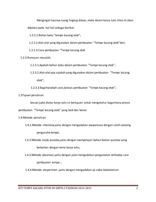 KTI TEMPE KACANG OTOK 9D SMPN 2 PASIRIAN 2014-2015 2
Mengingat luasnya ruang lingkup diatas, maka dalam karya tulis ilmia ini akan
dibatasi pada hal-hal sebagai berikut:
1.2.2.1.Bahan baku “tempe kacang otok”;
1.2.2.2.Alat-alat yang digunakan dalampembuatan “Tempe kacang otok”dan;
1.2.2.3.Cara pembuatan “Tempe kacang otok
1.2.3.Rumusan masalah.
1.2.3.1.Apakah bahan baku dalam pembuatan “Tempe kacang otok”;
1.2.3.2.Alat-alat apa sajakah yang digunakan dalam pembuatan “Tempe kacang
otok”;
1.2.3.3.Bagimanakah cara /proses pembuatan “Tempe kacang otok”;
1.3Tujuan penulisan.
Sesuai judul diatas karya tulis ini bertujuan untuk mengetahui bagaimana proses
pembuatan “Tempe kacang otok” yang baik dan benar.
1.4.Metode penulisan
1.4.1.Metode interview,yaitu dengan mengadakan wawancara dengan salah seorang
pengusaha tempe;
1.4.2.Metode study pustaka,yaitu dengan mempelajari bahan-bahan pustaka yang
berkaitan dengan tema karya tulis;
1.4.3.Metode observasi,yaitu dengan jalan mengadakan pengamatan terhadap cara
pembuatan tempe ;
1.4.4.Metode eksperimen ,yaitu dengan mengadakan uji coba labolatorium
 