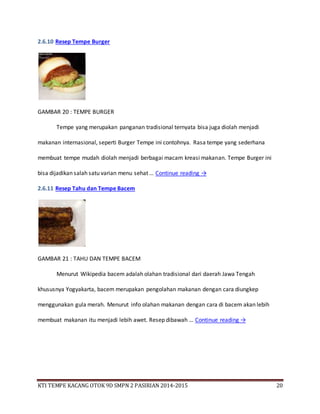KTI TEMPE KACANG OTOK 9D SMPN 2 PASIRIAN 2014-2015 20
2.6.10 Resep Tempe Burger
GAMBAR 20 : TEMPE BURGER
Tempe yang merupakan panganan tradisional ternyata bisa juga diolah menjadi
makanan internasional, seperti Burger Tempe ini contohnya. Rasa tempe yang sederhana
membuat tempe mudah diolah menjadi berbagai macam kreasi makanan. Tempe Burger ini
bisa dijadikan salah satu varian menu sehat … Continue reading →
2.6.11 Resep Tahu dan Tempe Bacem
GAMBAR 21 : TAHU DAN TEMPE BACEM
Menurut Wikipedia bacem adalah olahan tradisional dari daerah Jawa Tengah
khususnya Yogyakarta, bacem merupakan pengolahan makanan dengan cara diungkep
menggunakan gula merah. Menurut info olahan makanan dengan cara di bacem akan lebih
membuat makanan itu menjadi lebih awet. Resep dibawah … Continue reading →
 