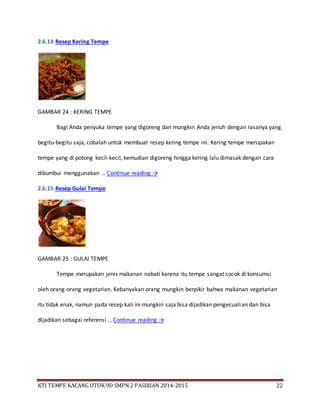 KTI TEMPE KACANG OTOK 9D SMPN 2 PASIRIAN 2014-2015 22
2.6.14 Resep Kering Tempe
GAMBAR 24 : KERING TEMPE
Bagi Anda penyuka tempe yang digoreng dan mungkin Anda jenuh dengan rasanya yang
begitu-begitu saja, cobalah untuk membuat resep kering tempe ini. Kering tempe merupakan
tempe yang di potong kecil-kecil, kemudian digoreng hingga kering lalu dimasak dengan cara
dibumbui menggunakan … Continue reading →
2.6.15 Resep Gulai Tempe
GAMBAR 25 : GULAI TEMPE
Tempe merupakan jenis makanan nabati karena itu tempe sangat cocok di konsumsi
oleh orang-orang vegetarian. Kebanyakan orang mungkin berpikir bahwa makanan vegetarian
itu tidak enak, namun pada resep kali ini mungkin saja bisa dijadikan pengecualian dan bisa
dijadikan sebagai referensi … Continue reading →
 