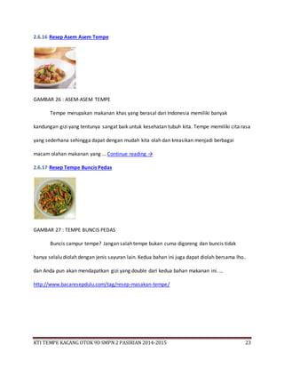 KTI TEMPE KACANG OTOK 9D SMPN 2 PASIRIAN 2014-2015 23
2.6.16 Resep Asem Asem Tempe
GAMBAR 26 : ASEM-ASEM TEMPE
Tempe merupakan makanan khas yang berasal dari Indonesia memiliki banyak
kandungan gizi yang tentunya sangat baik untuk kesehatan tubuh kita. Tempe memiliki cita rasa
yang sederhana sehingga dapat dengan mudah kita olah dan kreasikan menjadi berbagai
macam olahan makanan yang … Continue reading →
2.6.17 Resep Tempe Buncis Pedas
GAMBAR 27 : TEMPE BUNCIS PEDAS
Buncis campur tempe? Jangan salah tempe bukan cuma digoreng dan buncis tidak
hanya selalu diolah dengan jenis sayuran lain. Kedua bahan ini juga dapat diolah bersama lho..
dan Anda pun akan mendapatkan gizi yang double dari kedua bahan makanan ini. …
http://www.bacaresepdulu.com/tag/resep-masakan-tempe/
 