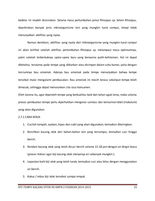 KTI TEMPE KACANG OTOK 9D SMPN 2 PASIRIAN 2014-2015 25
kedelai ini mudah dicernakan. Selama masa pertumbuhan jamur Rhizopus sp. Selain Rhizopus,
diperkirakan banyak jenis mkiroorganisme lain yang mungkin turut campur, tetapi tidak
menunjukkan aktifitas yang nyata.
Namun demikian, aktifitas yang nyata dari mikroorganisme yang mungkin turut campur
ini akan terlihat setelah aktifitas pertumbuhan Rhizopus sp. melampaui masa optimumnya,
yakni setelah terbentuknya spora-spora baru yang berwarna putih-kehitaman. Hal ini dapat
diketahui, terutama pada tempe yang dibiarkan atau disimpan dalam suhu kamar, yaitu dengan
terciumnya bau amoniak. Adanya bau amoniak pada tempe menunjukkan bahwa tempe
tersebut mulai mengalami pembusukan. Bau amoniak ini masih terasa sekalipun tempe telah
dimasak, sehingga dapat menurunkan cita rasa konsumen.
Oleh karena itu, agar diperoleh tempe yang berkualitas baik dan tahan agak lama, maka selama
proses pembuatan tempe perlu diperhatikan mengenai sanitasi dan kemurnian bibit (inokulum)
yang akan digunakan.
2.7.1 CARA KERJA
1. Cucilah tampah, ayakan, kipas dan cukil yang akan digunakan, kemudian dikeringkan.
2. Bersihkan kacang otok dari bahan-bahan lain yang tercampur, kemudian cuci hingga
bersih.
3. Rendam kacang otok yang telah dicuci bersih selama 12-18 jam dengan air dingin biasa
(proses hidrasi agar biji kacang otok menyerap air sebanyak mungkin ).
4. Lepaskan kulit biji otok yang telah lunak, kemudian cuci atau bilas dengan menggunakan
air bersih.
5. Kukus / rebus biji otok tersebut sampai empuk.
 