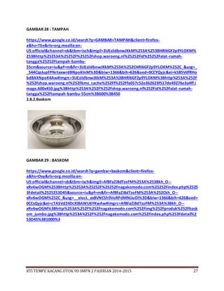 KTI TEMPE KACANG OTOK 9D SMPN 2 PASIRIAN 2014-2015 27
GAMBAR 28 : TAMPAH
https://www.google.co.id/search?q=GAMBAR+TAMPAH&client=firefox-
a&hs=TEe&rls=org.mozilla:en-
US:official&channel=sb&tbm=isch&imgil=3UEziidbnwJXkM%253A%253BHRl6GF2p9YLOKM%
253Bhttp%25253A%25252F%25252Fshop.waroeng.nl%25252Fid%25252Falat-rumah-
tangga%25252Ftampah-bambu-
55cm&source=iu&pf=m&fir=3UEziidbnwJXkM%253A%252CHRl6GF2p9YLOKM%252C_&usg=_
_544CzpJupFPNrtxxwrdBNpoKInM%3D&biw=1366&bih=626&ved=0CCYQyjc&ei=kS8SVdfRHo
bd8AXNpoK4Aw#imgrc=3UEziidbnwJXkM%253A%3BHRl6GF2p9YLOKM%3Bhttp%253A%252F
%252Fshop.waroeng.nl%252Fbmz_cache%252Ff%252Ffa057c52e362623f517de49276e3a4ff.i
mage.600x450.jpg%3Bhttp%253A%252F%252Fshop.waroeng.nl%252Fid%252Falat-rumah-
tangga%252Ftampah-bambu-55cm%3B600%3B450
2.8.2.Baskom
GAMBAR 29 : BASKOM
https://www.google.co.id/search?q=gambar+baskom&client=firefox-
a&hs=Oxy&rls=org.mozilla:en-
US:official&channel=sb&tbm=isch&imgil=Af8FaZi8dTzoFM%253A%253Bkh_O--
xRv6wOGM%253Bhttp%25253A%25252F%25252Fnagakomodo.com%25252Findex.php%2525
3Fdetail%2525253D45&source=iu&pf=m&fir=Af8FaZi8dTzoFM%253A%252Ckh_O--
xRv6wOGM%252C_&usg=__eIucL_xx8VNCSh9VoRPdMNiJuOI%3D&biw=1366&bih=626&ved=
0CCsQyjc&ei=cTASVd24DcXl8AWU6YKwAw#imgrc=Af8FaZi8dTzoFM%253A%3Bkh_O--
xRv6wOGM%3Bhttp%253A%252F%252Fnagakomodo.com%252Fimg%252Fproduk%252Fbask
om_jumbo.jpg%3Bhttp%253A%252F%252Fnagakomodo.com%252Findex.php%253Fdetail%2
53D45%3B1000%3
 