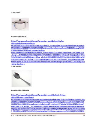 KTI TEMPE KACANG OTOK 9D SMPN 2 PASIRIAN 2014-2015 28
2.8.3.Panci
GAMBAR 30 : PANCI
https://www.google.co.id/search?q=gambar+panci&client=firefox-
a&hs=o0y&rls=org.mozilla:en-
US:official&channel=sb&tbm=isch&imgil=tPbcp_v7nOoOQM%253A%253BzMWZ0uHcO52OV
M%253Bhttp%25253A%25252F%25252Fandrameida.indonetwork.co.id%25252Fgroup%2525
252B215136%25252Fpanci-bima-stainless-
steel.htm&source=iu&pf=m&fir=tPbcp_v7nOoOQM%253A%252CzMWZ0uHcO52OVM%252C
_&usg=__9nPS080aYfdklCerL8ZpkGRBuFU%3D&biw=1366&bih=626&ved=0CCgQyjc&ei=RTES
Va3sPIK68gX4mYHgCQ#imgrc=tPbcp_v7nOoOQM%253A%3BzMWZ0uHcO52OVM%3Bhttp%2
53A%252F%252F202.67.224.132%252Fpdimage%252F70%252F2397770_524_enlarge.jpg%3B
http%253A%252F%252Fandrameida.indonetwork.co.id%252Fgroup%252B215136%252Fpanci
-bima-stainless-s
2.8.4.Sendok
GAMBAR 31 : SENDOK
https://www.google.co.id/search?q=gambar+sendok&client=firefox-
a&hs=liJ&rls=org.mozilla:en-
US:official&channel=sb&tbm=isch&imgil=nM1mgkVtYgXcJM%253A%253BseHeicxPm9s5_M%
253Bhttp%25253A%25252F%25252Fwww.kaskus.co.id%25252Fgotothread%25252F21%2525
2F1394791416%25252Fprev&source=iu&pf=m&fir=nM1mgkVtYgXcJM%253A%252CseHeicxP
m9s5_M%252C_&usg=__TZQaZa6WvuLKrlqV6QREA9JTw04%3D&biw=1366&bih=626&ved=0
CCgQyjc&ei=5DESVermF4mG8QXbioKwAQ#imgrc=nM1mgkVtYgXcJM%253A%3BseHeicxPm9s
5_M%3Bhttp%253A%252F%252Fespisangijoalvin.files.wordpress.com%252F2013%252F01%2
 