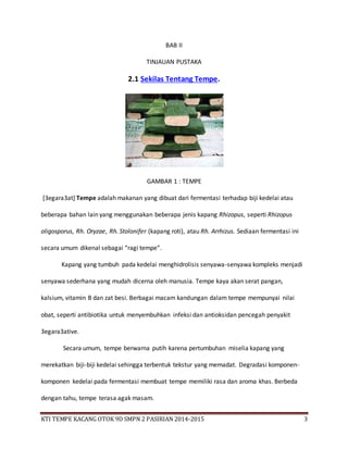 KTI TEMPE KACANG OTOK 9D SMPN 2 PASIRIAN 2014-2015 3
BAB II
TINJAUAN PUSTAKA
2.1 Sekilas Tentang Tempe.
GAMBAR 1 : TEMPE
[3egara3at] Tempe adalah makanan yang dibuat dari fermentasi terhadap biji kedelai atau
beberapa bahan lain yang menggunakan beberapa jenis kapang Rhizopus, seperti Rhizopus
oligosporus, Rh. Oryzae, Rh. Stolonifer (kapang roti), atau Rh. Arrhizus. Sediaan fermentasi ini
secara umum dikenal sebagai “ragi tempe”.
Kapang yang tumbuh pada kedelai menghidrolisis senyawa-senyawa kompleks menjadi
senyawa sederhana yang mudah dicerna oleh manusia. Tempe kaya akan serat pangan,
kalsium, vitamin B dan zat besi. Berbagai macam kandungan dalam tempe mempunyai nilai
obat, seperti antibiotika untuk menyembuhkan infeksi dan antioksidan pencegah penyakit
3egara3ative.
Secara umum, tempe berwarna putih karena pertumbuhan miselia kapang yang
merekatkan biji-biji kedelai sehingga terbentuk tekstur yang memadat. Degradasi komponen-
komponen kedelai pada fermentasi membuat tempe memiliki rasa dan aroma khas. Berbeda
dengan tahu, tempe terasa agak masam.
 