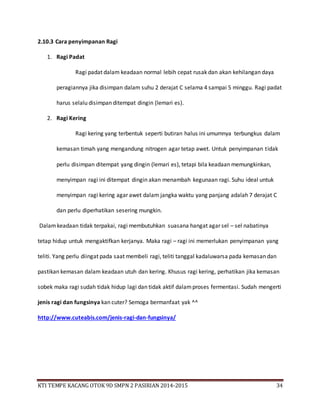 KTI TEMPE KACANG OTOK 9D SMPN 2 PASIRIAN 2014-2015 34
2.10.3 Cara penyimpanan Ragi
1. Ragi Padat
Ragi padat dalam keadaan normal lebih cepat rusak dan akan kehilangan daya
peragiannya jika disimpan dalam suhu 2 derajat C selama 4 sampai 5 minggu. Ragi padat
harus selalu disimpan ditempat dingin (lemari es).
2. Ragi Kering
Ragi kering yang terbentuk seperti butiran halus ini umumnya terbungkus dalam
kemasan timah yang mengandung nitrogen agar tetap awet. Untuk penyimpanan tidak
perlu disimpan ditempat yang dingin (lemari es), tetapi bila keadaan memungkinkan,
menyimpan ragi ini ditempat dingin akan menambah kegunaan ragi. Suhu ideal untuk
menyimpan ragi kering agar awet dalam jangka waktu yang panjang adalah 7 derajat C
dan perlu diperhatikan sesering mungkin.
Dalamkeadaan tidak terpakai, ragi membutuhkan suasana hangat agar sel – sel nabatinya
tetap hidup untuk mengaktifkan kerjanya. Maka ragi – ragi ini memerlukan penyimpanan yang
teliti. Yang perlu diingat pada saat membeli ragi, teliti tanggal kadaluwarsa pada kemasan dan
pastikan kemasan dalam keadaan utuh dan kering. Khusus ragi kering, perhatikan jika kemasan
sobek maka ragi sudah tidak hidup lagi dan tidak aktif dalamproses fermentasi. Sudah mengerti
jenis ragi dan fungsinya kan cuter? Semoga bermanfaat yak ^^
http://www.cuteabis.com/jenis-ragi-dan-fungsinya/
 