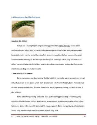 KTI TEMPE KACANG OTOK 9D SMPN 2 PASIRIAN 2014-2015 37
2.12 Kandungan dan Manfaat Beras
GAMBAR 35 : BERAS
Hanya ada satu ungkapan yang bisa menggambarkan manfaat beras, yaitu : beras
adalah makanan sehat! Saat ini, semakin banyak warga Amerika Serikat yang menggunakan
beras dalamdiet mereka sehari-hari. Analisis pasar menunjukkan bahwa konsumsi beras di
Amerika Serikat meningkat dua kali lipat dibandingkan beberapa tahun yang lalu. Kenaikan
dalam konsumsi beras ini disebabkan naiknya kesadaran masyarakat tentang kandungan dan
manfaat beras bagi kesehatan mereka.
2.13 Kandungan Gizi Beras
Beras merupakan sumber penting dari karbohidrat kompleks, yang menyediakan energi
untuk tubuh dan bahan bakar untuk otak. Dilansir dari situ RiceTrade.com, beras menyediakan
vitamin termasuk riboflavin, thiamine dan niacin. Beras juga mengandung zat besi, vitamin D
dan kalsium.
Beras tidak mengandung kolesterol atau gluten sehingga baik bagi seseorang yang
memiliki alergi terhadap gluten. Secara alami beras mampu bertahan selama bertahun-tahun,
karenanya beras tidak memiliki bahan aditif atau pengawet. Beras mengandung delapan asam
amino yang membuatnya menjadi sumber protein yang baik.
 