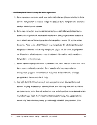 KTI TEMPE KACANG OTOK 9D SMPN 2 PASIRIAN 2014-2015 38
2.14 Beberapa Fakta Menarik Seputar Kandungan Beras
1. Beras merupakan makanan pokok yang paling paling banyak dikonsumsi di dunia. Data
statistic menyebutkan bahwa dua pertiga dari populasi dunia mengkonsumsi beras/nasi
sebagai makanan pokok mereka.
2. Beras juga merupakan tanaman pangan yang dipanen paling banyak ketiga di dunia.
Berdassarkan laporan dari International Year of Rice 2004, penghasil beras terbesar di
dunia adalah negara Thailand yang diketahui mengekspor sekitar 7,6 juta ton setiap
tahunnya. Posisi kedua adalah Vietnam, yang mengekspor 3,7 juta ton per tahun dan
ketiga adalah Amerika Serikat yang mengekspor 2,6 juta ton per tahun. Sayang sekali,
meskipun beras adalah makanan pokok di Indonesia, Negara kita malah mengimpor
banyak beras setiap tahunnya.
3. Berdasarkan data yang dilansir dari situ RiceMilk.com, beras merupakan makanan sehat
karea sangat mudah dicerna tubuh. Beras juga diketahui mampu membantu
meringankan gangguan pencernaan dan mual, diare dan disentri serta beberapa
gangguan kulit dan tekanan darah tinggi.
4. Ada lebih dari 140.000 varietas padi. Jenis yang palingi umum dijumpai berbentuk
berbulir panjang, dan beberapa berbulir pendek. Biasanya yang bentuknya bulir-bulir
pendek menyatu ketika dimasak, sedangkan yang berbulir panjang biasanya tidak terlalu
lengket sehingga masih dapat dipisahkan ketika sudah matang. Ada juga jenis beras
merah yang diketahui mengandung gizi lebih tinggi dari beras yang berwarna putih.
 