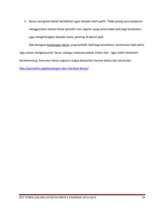 KTI TEMPE KACANG OTOK 9D SMPN 2 PASIRIAN 2014-2015 39
5. Beras sering kali diolah berlebihan agar tampak lebih putih. Tidak jarang para produsen
menggunakan bahan kimia pemutih non organic yang selain tidak baik bagi kesehatan,
juga menghilangkan banyak nutrisi penting di dalam padi.
Ada beragam kandungan beras yang terbukti baik bagi kesehatan. Karenanya tidak perlu
ragu untuk mengkonsumsi beras sebagai makanan pokok sehari-hari. Agar lebih menjamin
kesehatannya, konsumsi beras organic sangat dianjurkan karena bebas dari pestisida!
http://perlutahu.org/kandungan-dan-manfaat-beras/
 