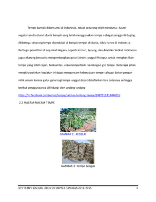 KTI TEMPE KACANG OTOK 9D SMPN 2 PASIRIAN 2014-2015 4
Tempe banyak dikonsumsi di Indonesia, tetapi sekarang telah mendunia. Kaum
vegetarian di seluruh dunia banyak yang telah menggunakan tempe sebagai pengganti daging.
Akibatnya sekarang tempe diproduksi di banyak tempat di dunia, tidak hanya di Indonesia.
Berbagai penelitian di sejumlah 4egara, seperti Jerman, Jepang, dan Amerika Serikat. Indonesia
juga sekarang berusaha mengembangkan galur (strain) unggul Rhizopus untuk menghasilkan
tempe yang lebih cepat, berkualitas, atau memperbaiki kandungan gizi tempe. Beberapa pihak
mengkhawatirkan kegiatan ini dapat mengancam keberadaan tempe sebagai bahan pangan
milik umum karena galur-galur ragi tempe unggul dapat didaftarkan hak patennya sehingga
berikut penggunaanya dilindungi oleh undang-undang
https://m.facebook.com/notes/tempe/sekilas-tentang-tempe/148731931844601/
2.2 MACAM-MACAM TEMPE
GAMBAR 2 : KEDELAI
GAMBAR 3 : tempe benguk
 