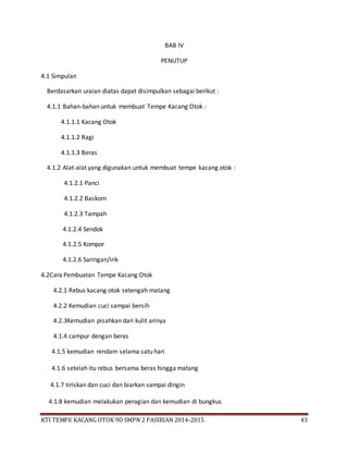KTI TEMPE KACANG OTOK 9D SMPN 2 PASIRIAN 2014-2015 43
BAB IV
PENUTUP
4.1 Simpulan
Berdasarkan uraian diatas dapat disimpulkan sebagai berikut :
4.1.1 Bahan-bahan untuk membuat Tempe Kacang Otok :
4.1.1.1 Kacang Otok
4.1.1.2 Ragi
4.1.1.3 Beras
4.1.2 Alat-alat yang digunakan untuk membuat tempe kacang otok :
4.1.2.1 Panci
4.1.2.2 Baskom
4.1.2.3 Tampah
4.1.2.4 Sendok
4.1.2.5 Kompor
4.1.2.6 Saringan/irik
4.2Cara Pembuatan Tempe Kacang Otok
4.2.1 Rebus kacang otok setengah matang
4.2.2 Kemudian cuci sampai bersih
4.2.3Kemudian pisahkan dari kulit arinya
4.1.4 campur dengan beras
4.1.5 kemudian rendam selama satu hari
4.1.6 setelah itu rebus bersama beras hingga matang
4.1.7 tiriskan dan cuci dan biarkan sampai dingin
4.1.8 kemudian melakukan peragian dan kemudian di bungkus
 
