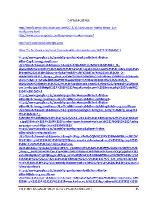 KTI TEMPE KACANG OTOK 9D SMPN 2 PASIRIAN 2014-2015 45
DAFTAR PUSTAKA
http://manfaatnyasehat.blogspot.com/2013/11/kandungan-nutrisi-tempe-dan-
manfaatnya.html
http://www.bacaresepdulu.com/tag/resep-masakan-tempe/
http://www.caramembuattempe.com/
https://m.facebook.com/notes/tempe/sekilas-tentang-tempe/148731931844601/
https://www.google.co.id/search?q=gambar+baskom&client=firefox-
a&hs=Oxy&rls=org.mozilla:en-
US:official&channel=sb&tbm=isch&imgil=Af8FaZi8dTzoFM%253A%253Bkh_O--
xRv6wOGM%253Bhttp%25253A%25252F%25252Fnagakomodo.com%25252Findex.php%2525
3Fdetail%2525253D45&source=iu&pf=m&fir=Af8FaZi8dTzoFM%253A%252Ckh_O--
xRv6wOGM%252C_&usg=__eIucL_xx8VNCSh9VoRPdMNiJuOI%3D&biw=1366&bih=626&ved=
0CCsQyjc&ei=cTASVd24DcXl8AWU6YKwAw#imgrc=Af8FaZi8dTzoFM%253A%3Bkh_O--
xRv6wOGM%3Bhttp%253A%252F%252Fnagakomodo.com%252Fimg%252Fproduk%252Fbask
om_jumbo.jpg%3Bhttp%253A%252F%252Fnagakomodo.com%252Findex.php%253Fdetail%2
53D45%3B1000%3
https://www.google.co.id/search?q=gambar+kompor&client=firefox-
a&hs=8kJ&rls=org.mozilla:en-US:official&channel=sb&tbm=isch&imgil=
https://www.google.co.id/search?q=gambar+kompor&client=firefox-
a&hs=8kJ&rls=org.mozilla:en-US:official&channel=sb&tbm=isch&imgil=#rls=org.mozilla:en-
US:official&channel=sb&tbm=isch&q=gambar+saringan+&imgdii=_&imgrc=XMkFq_uaVgn18
M%253A%3Bj7_j-
KMrv9txtM%3Bhttp%253A%252F%252F202.67.224.132%252Fpdimage%252F50%252F606650
_s.jpg%3Bhttp%253A%252F%252Fsumberlogam.indonetwork.co.id%252F606650%252Fsaring
an-santan-small-filter.htm%3B340%3B23
https://www.google.co.id/search?q=gambar+panci&client=firefox-
a&hs=o0y&rls=org.mozilla:en-
US:official&channel=sb&tbm=isch&imgil=tPbcp_v7nOoOQM%253A%253BzMWZ0uHcO52OV
M%253Bhttp%25253A%25252F%25252Fandrameida.indonetwork.co.id%25252Fgroup%2525
252B215136%25252Fpanci-bima-stainless-
steel.htm&source=iu&pf=m&fir=tPbcp_v7nOoOQM%253A%252CzMWZ0uHcO52OVM%252C
_&usg=__9nPS080aYfdklCerL8ZpkGRBuFU%3D&biw=1366&bih=626&ved=0CCgQyjc&ei=RTES
Va3sPIK68gX4mYHgCQ#imgrc=tPbcp_v7nOoOQM%253A%3BzMWZ0uHcO52OVM%3Bhttp%2
53A%252F%252F202.67.224.132%252Fpdimage%252F70%252F2397770_524_enlarge.jpg%3B
http%253A%252F%252Fandrameida.indonetwork.co.id%252Fgroup%252B215136%252Fpanci
-bima-stainless-s
https://www.google.co.id/search?q=gambar+sendok&client=firefox-
a&hs=liJ&rls=org.mozilla:en-
US:official&channel=sb&tbm=isch&imgil=nM1mgkVtYgXcJM%253A%253BseHeicxPm9s5_M%
253Bhttp%25253A%25252F%25252Fwww.kaskus.co.id%25252Fgotothread%25252F21%2525
 