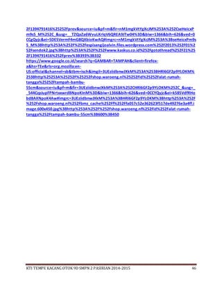 KTI TEMPE KACANG OTOK 9D SMPN 2 PASIRIAN 2014-2015 46
2F1394791416%25252Fprev&source=iu&pf=m&fir=nM1mgkVtYgXcJM%253A%252CseHeicxP
m9s5_M%252C_&usg=__TZQaZa6WvuLKrlqV6QREA9JTw04%3D&biw=1366&bih=626&ved=0
CCgQyjc&ei=5DESVermF4mG8QXbioKwAQ#imgrc=nM1mgkVtYgXcJM%253A%3BseHeicxPm9s
5_M%3Bhttp%253A%252F%252Fespisangijoalvin.files.wordpress.com%252F2013%252F01%2
52Fsendok2.jpg%3Bhttp%253A%252F%252Fwww.kaskus.co.id%252Fgotothread%252F21%25
2F1394791416%252Fprev%3B393%3B332
https://www.google.co.id/search?q=GAMBAR+TAMPAH&client=firefox-
a&hs=TEe&rls=org.mozilla:en-
US:official&channel=sb&tbm=isch&imgil=3UEziidbnwJXkM%253A%253BHRl6GF2p9YLOKM%
253Bhttp%25253A%25252F%25252Fshop.waroeng.nl%25252Fid%25252Falat-rumah-
tangga%25252Ftampah-bambu-
55cm&source=iu&pf=m&fir=3UEziidbnwJXkM%253A%252CHRl6GF2p9YLOKM%252C_&usg=_
_544CzpJupFPNrtxxwrdBNpoKInM%3D&biw=1366&bih=626&ved=0CCYQyjc&ei=kS8SVdfRHo
bd8AXNpoK4Aw#imgrc=3UEziidbnwJXkM%253A%3BHRl6GF2p9YLOKM%3Bhttp%253A%252F
%252Fshop.waroeng.nl%252Fbmz_cache%252Ff%252Ffa057c52e362623f517de49276e3a4ff.i
mage.600x450.jpg%3Bhttp%253A%252F%252Fshop.waroeng.nl%252Fid%252Falat-rumah-
tangga%252Ftampah-bambu-55cm%3B600%3B450
 