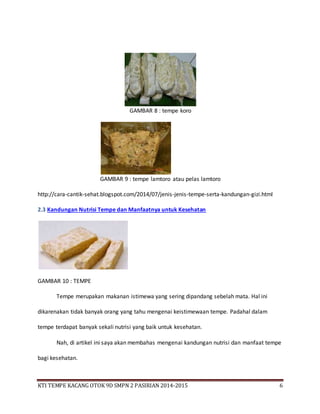 KTI TEMPE KACANG OTOK 9D SMPN 2 PASIRIAN 2014-2015 6
GAMBAR 8 : tempe koro
GAMBAR 9 : tempe lamtoro atau pelas lamtoro
http://cara-cantik-sehat.blogspot.com/2014/07/jenis-jenis-tempe-serta-kandungan-gizi.html
2.3 Kandungan Nutrisi Tempe dan Manfaatnya untuk Kesehatan
GAMBAR 10 : TEMPE
Tempe merupakan makanan istimewa yang sering dipandang sebelah mata. Hal ini
dikarenakan tidak banyak orang yang tahu mengenai keistimewaan tempe. Padahal dalam
tempe terdapat banyak sekali nutrisi yang baik untuk kesehatan.
Nah, di artikel ini saya akan membahas mengenai kandungan nutrisi dan manfaat tempe
bagi kesehatan.
 