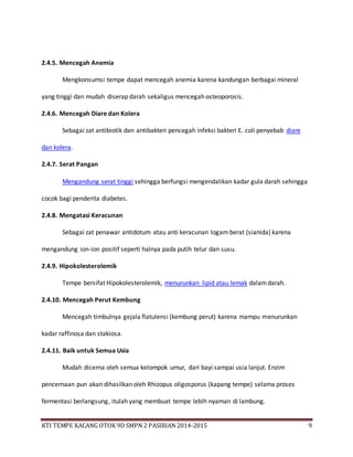 KTI TEMPE KACANG OTOK 9D SMPN 2 PASIRIAN 2014-2015 9
2.4.5. Mencegah Anemia
Mengkonsumsi tempe dapat mencegah anemia karena kandungan berbagai mineral
yang tinggi dan mudah diserap darah sekaligus mencegah osteoporosis.
2.4.6. Mencegah Diare dan Kolera
Sebagai zat antibiotik dan antibakteri pencegah infeksi bakteri E. coli penyebab diare
dan kolera.
2.4.7. Serat Pangan
Mengandung serat tinggi sehingga berfungsi mengendalikan kadar gula darah sehingga
cocok bagi penderita diabetes.
2.4.8. Mengatasi Keracunan
Sebagai zat penawar antidotum atau anti keracunan logam berat (sianida) karena
mengandung ion-ion positif seperti halnya pada putih telur dan susu.
2.4.9. Hipokolesterolemik
Tempe bersifat Hipokolesterolemik, menurunkan lipid atau lemak dalamdarah.
2.4.10. Mencegah Perut Kembung
Mencegah timbulnya gejala flatulensi (kembung perut) karena mampu menurunkan
kadar raffinosa dan stakiosa.
2.4.11. Baik untuk Semua Usia
Mudah dicerna oleh semua kelompok umur, dari bayi sampai usia lanjut. Enzim
pencernaan pun akan dihasilkan oleh Rhizopus oligosporus (kapang tempe) selama proses
fermentasi berlangsung, itulah yang membuat tempe lebih nyaman di lambung.
 