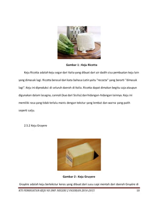 KTI PEMBUATAN KEJU 9D SMP. NEGERI 2 PASIRIAN 2014-2015 10
Gambar 1 : Keju Ricotta
Keju Ricotta adalah keju segar dari Italia yang dibuat dari air dadih sisa pembuatan keju lain
yang dimasak lagi. Ricotta berasal dari kata bahasa Latin yaitu "recocta" yang berarti "dimasak
lagi". Keju ini diproduksi di seluruh daerah di Italia. Ricotta dapat dimakan begitu saja ataupun
digunakan dalam lasagna, cannoli (kue dari Sisilia) dan hidangan-hidangan lainnya. Keju ini
memiliki rasa yang tidak terlalu manis dengan tekstur yang lembut dan warna yang putih
seperti salju.
2.5.2 Keju Gruyere
Gambar 2 : Keju Gruyere
Gruyère adalah keju bertekstur keras yang dibuat dari susu sapi mentah dari daerah Gruyère di
 
