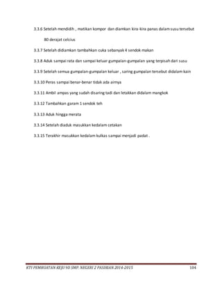 KTI PEMBUATAN KEJU 9D SMP. NEGERI 2 PASIRIAN 2014-2015 104
3.3.6 Setelah mendidih , matikan kompor dan diamkan kira-kira panas dalamsusu tersebut
80 derajat celcius
3.3.7 Setelah didiamkan tambahkan cuka sebanyak 4 sendok makan
3.3.8 Aduk sampai rata dan sampai keluar gumpalan-gumpalan yang terpisah dari susu
3.3.9 Setelah semua gumpalan-gumpalan keluar , saring gumpalan tersebut didalam kain
3.3.10 Peras sampai benar-benar tidak ada airnya
3.3.11 Ambil ampas yang sudah disaring tadi dan letakkan didalam mangkok
3.3.12 Tambahkan garam 1 sendok teh
3.3.13 Aduk hingga merata
3.3.14 Setelah diaduk masukkan kedalam cetakan
3.3.15 Terakhir masukkan kedalam kulkas sampai menjadi padat .
 