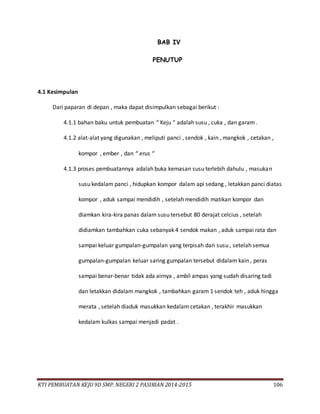 KTI PEMBUATAN KEJU 9D SMP. NEGERI 2 PASIRIAN 2014-2015 106
BAB IV
PENUTUP
4.1 Kesimpulan
Dari paparan di depan , maka dapat disimpulkan sebagai berikut :
4.1.1 bahan baku untuk pembuatan “ Keju “ adalah susu , cuka , dan garam .
4.1.2 alat-alat yang digunakan , meliputi panci , sendok , kain , mangkok , cetakan ,
kompor , ember , dan “ erus “
4.1.3 proses pembuatannya adalah buka kemasan susu terlebih dahulu , masukan
susu kedalam panci , hidupkan kompor dalam api sedang , letakkan panci diatas
kompor , aduk sampai mendidih , setelah mendidih matikan kompor dan
diamkan kira-kira panas dalam susu tersebut 80 derajat celcius , setelah
didiamkan tambahkan cuka sebanyak 4 sendok makan , aduk sampai rata dan
sampai keluar gumpalan-gumpalan yang terpisah dari susu , setelah semua
gumpalan-gumpalan keluar saring gumpalan tersebut didalam kain , peras
sampai benar-benar tidak ada airnya , ambil ampas yang sudah disaring tadi
dan letakkan didalam mangkok , tambahkan garam 1 sendok teh , aduk hingga
merata , setelah diaduk masukkan kedalam cetakan , terakhir masukkan
kedalam kulkas sampai menjadi padat .
 